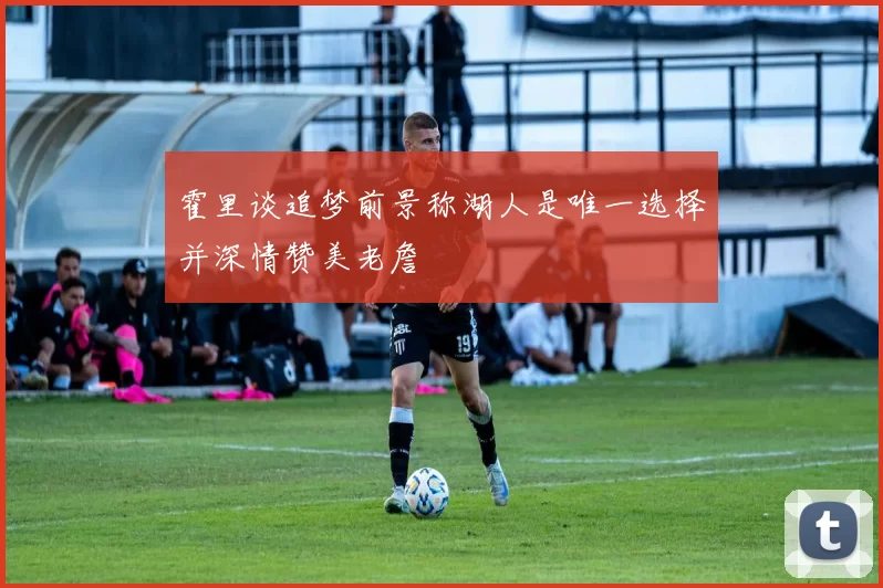 霍里谈追梦前景称湖人是唯一选择并深情赞美老詹