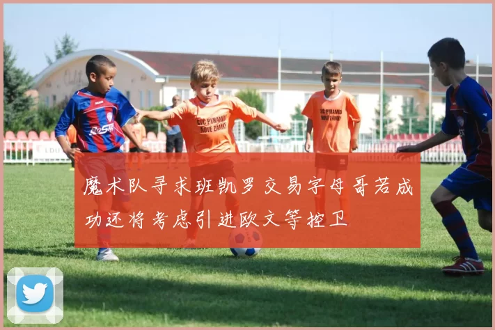 魔术队寻求班凯罗交易字母哥若成功还将考虑引进欧文等控卫