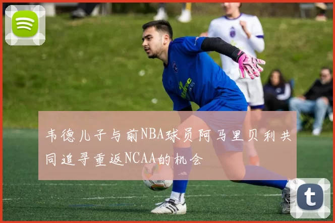 韦德儿子与前NBA球员阿马里贝利共同追寻重返NCAA的机会