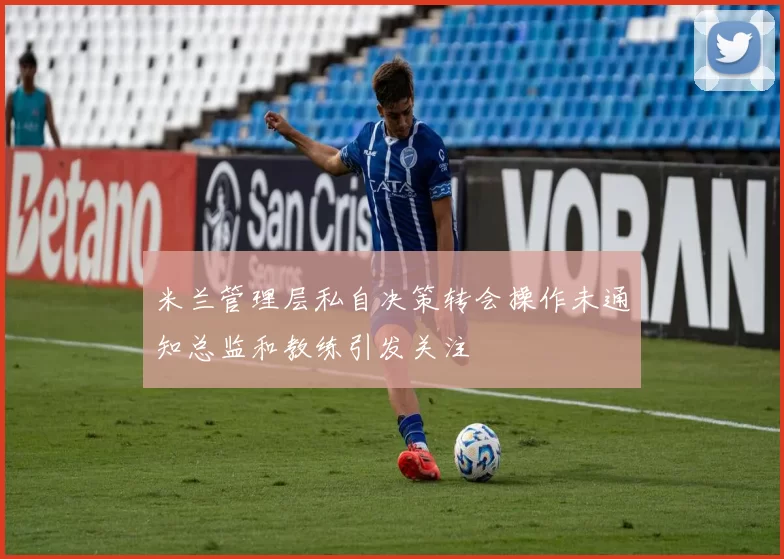 米兰管理层私自决策转会操作未通知总监和教练引发关注