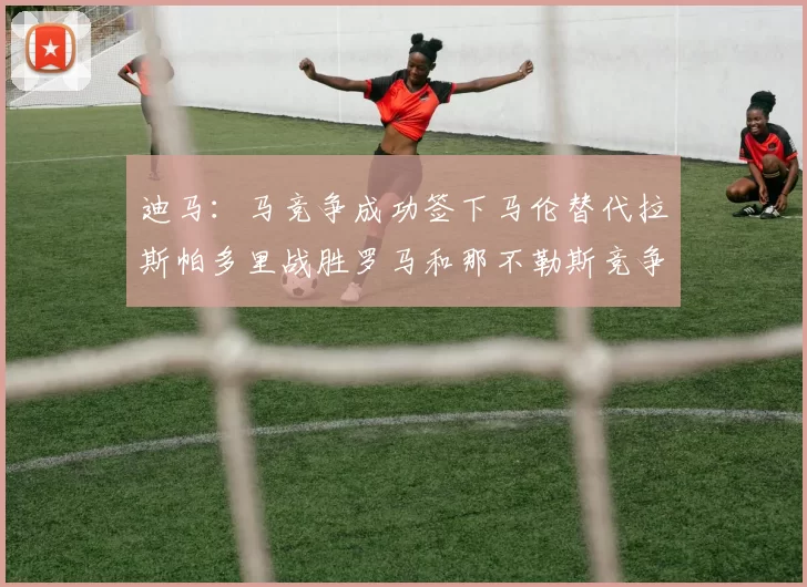 迪马：马竞争成功签下马伦替代拉斯帕多里战胜罗马和那不勒斯竞争