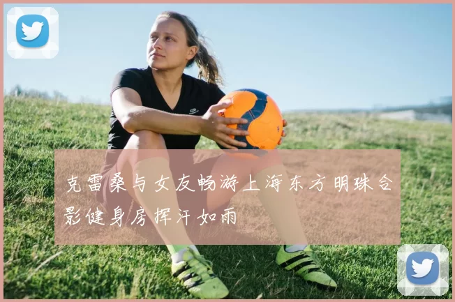 克雷桑与女友畅游上海东方明珠合影健身房挥汗如雨